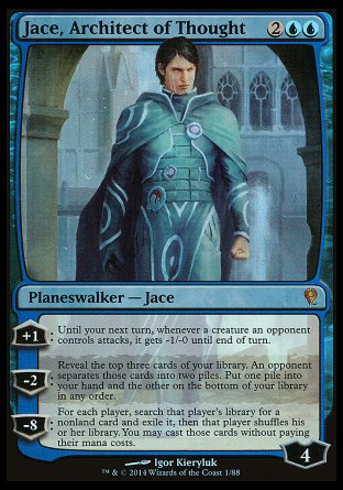 '-Jace, Architect of Thought
Legendary Pl
+1
Until your next turn, whenever a creature an opponent controls attacks, it gets -1/-0
-2
Reveal the top three cards. An opponent separates those cards into two piles. Put one pile into your hand and the other on the bottom of your library
-8
For each player, search that player's library for a nonland card and exile it. You may cast those cards without paying their mana.
Loyalty : 4