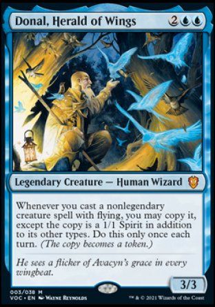 Donal, Herald of Wings
Legendary Creature — Human Wizard
Whenever you cast a nonlegendary creature spell with flying, you may copy it, except the copy is a 1/1 Spirit in addition to its other types. Do this only once each turn. (The copy becomes a token.)
3/3