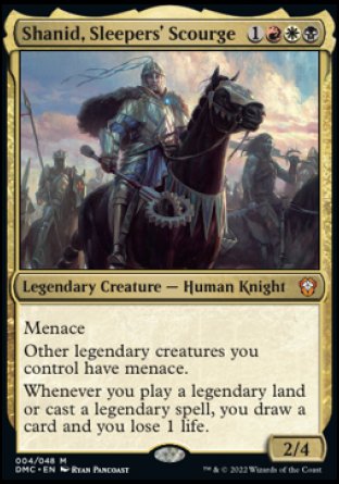 '-Shanid, Sleepers' Scourge
Legendary Creature â€” Human Knight
Menace
Other legendary creatures you control have menace.
Whenever you play a legendary land or cast a legendary spell, you draw a card and you lose 1 life.
2/4