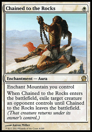 '-Chained to the Rocks
Enchantment â€” Aura
Enchant Mountain you control
When this Aura enters, exile target creature an opponent controls until this Aura leaves the battlefield. (That creature returns under its owner's control.)