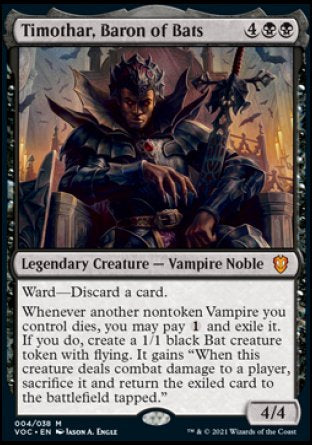 Timothar, Baron of Bats
Legendary Creature — Vampire Noble
Ward — Discard a card.
Whenever another nontoken Vampire you control dies, you may pay %1 and exile it. If you do, create a 1/1 black Bat creature token with flying. It gains "When this token deals combat damage to a player, sacrifice it and return the exiled card to the battlefield tapped."
4/4
