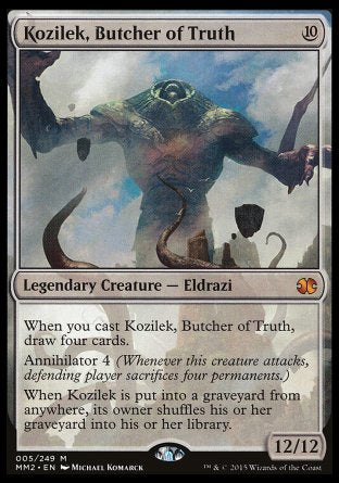 '-Kozilek, Butcher of Truth
Legendary Creature â€” Eldrazi
When you cast this spell, draw four cards.
Annihilator 4
When Kozilek is put into a graveyard from anywhere, its owner shuffles their graveyard into their library.
12/12