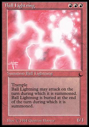 '-Ball Lightning
Creature â€” Elemental
Trample
Haste
At the beginning of the end step, sacrifice this creature.
6/1