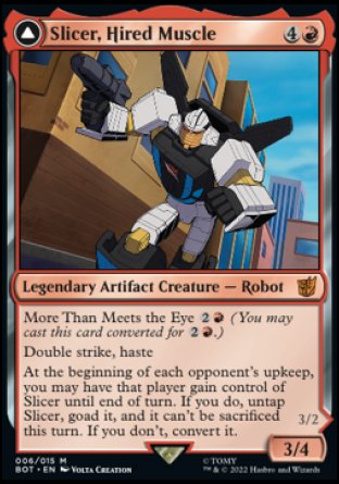 '-Slicer, Hired Muscle
Double strike, haste
At the beginning of each opponent's upkeep, you may have that player gain control of Slicer until end of turn. If you do, untap Slicer, goad it, and it can't be sacrificed this turn. If you don't, flip
3/4
Slicer, High-Speed Antagonist

Living metal
First strike, haste
Whenever Slicer deals combat damage to a player, convert it at end of combat.
3/2