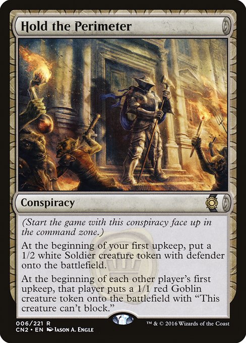 Hold the Perimeter
Conspiracy
(Start the game with this conspiracy face up in the command zone.)
At the beginning of your first upkeep, create a 1/2 white Soldier creature token with defender.
At the beginning of each other player's first upkeep, that player creates a 1/1 red Goblin creature token with "This token can't block."