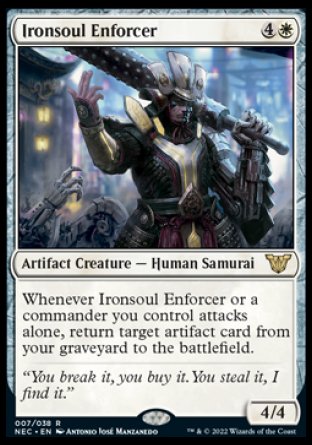 '-Ironsoul Enforcer
Artifact Creature â€” Human Samurai
Whenever this creature or a commander you control attacks alone, return target artifact card from your graveyard to the battlefield.
4/4