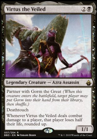 '-Virtus the Veiled
Legendary Creature â€” Azra Assassin
Partner with Gorm the Great
Deathtouch
Whenever Virtus deals combat damage to a player, that player loses half their life, rounded up.
1/1