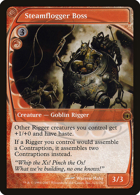 Steamflogger Boss
Creature — Goblin Rigger
Other Riggers you control get +1/+0 and have haste.
If a Rigger you control would assemble a Contraption, it assembles two Contraptions instead.
3/3