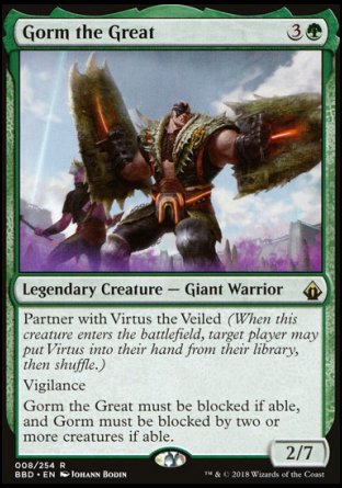 Gorm the Great
Legendary Creature — Giant Warrior
Partner with Virtus the Veiled
Vigilance
Gorm must be blocked if able, and Gorm must be blocked by two or more creatures if able.
2/7