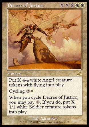 '-Decree of Justice
Sorcery
Create X 4/4 white Angel creature tokens with flying.
Cycling %2%W
When you cycle this card, you may pay %X. If you do, create X 1/1 white Soldier creature tokens.