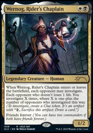 '-Wernog, Rider's Chaplain
Legendary Creature â€” Human
When Wernog, Rider's Chaplain enters or leaves the battlefield, each opponent may investigate. Each opponent who doesn't loses 1 life. You investigate X times, where X is one plus the number of opponents who investigated this way.
Friends forever (You can have two commanders if both have friends forever.)
1/2