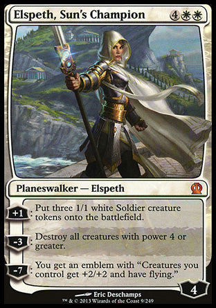 '-Elspeth, Sun's Champion
Legendary Planeswalker â€” Elspeth
+1
Create three 1/1 white Soldier creature tokens.
-3
Destroy all creatures with power 4 or greater.
-7
You get an emblem with "Creatures you control get +2/+2 and have flying."
Loyalty : 4