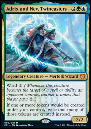 -Adrix and Nev, Twincasters
Legendary Creature — Merfolk Wizard
Ward %2
If one or more tokens would be created under your control, twice that many of those tokens are created instead.
2/2