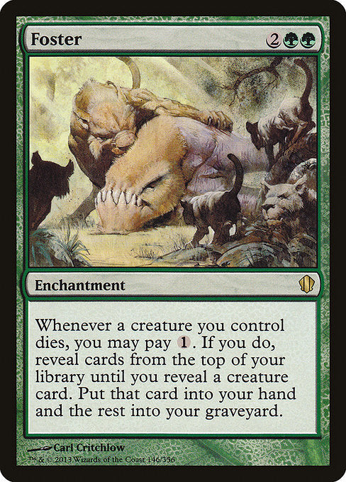 Foster
Enchantment
Whenever a creature you control dies, you may pay {1}. If you do, reveal cards from the top of your library until you reveal a creature card. Put that card into your hand and the rest into your graveyard.