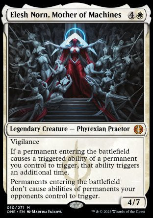 '-Elesh Norn, Mother of Machines
Legendary Creature â€” Phyrexian Praetor
Vigilance
If a permanent entering causes a triggered ability of a permanent you control to trigger, that ability triggers an additional time.
Permanents entering don't cause abilities of permanents your opponents control to trigger.
4/7