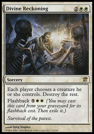 '-Divine Reckoning
Sorcery
Each player chooses a creature they control. Destroy the rest.
Flashback %5%W%W
