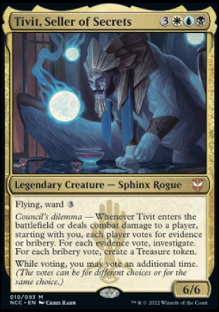 '-Tivit, Seller of Secrets
Legendary Creature â€” Sphinx Rogue
Flying, ward %3
Council's dilemma â€” Whenever Tivit enters or deals combat damage to a player, starting with you, each player votes for evidence or bribery. For each evidence vote, investigate. For each bribery vote, create a Treasure token.
While voting, you may vote an additional time. (The votes can be for different choices or the same choice.)
6/6