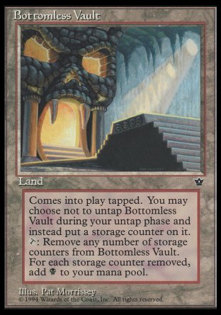 '-Bottomless Vault
Land
This land enters tapped.
You may choose not to untap this land during your untap step.
At the beginning of your upkeep, if this land is tapped, put a storage counter on it.
%T, Remove any number of storage counters from this land: Add %B for each storage counter removed this way.