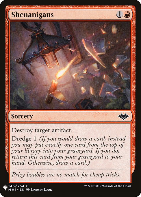 Shenanigans
Sorcery
Destroy target artifact.
Dredge 1 (If you would draw a card, you may mill a card instead. If you do, return this card from your graveyard to your hand.)