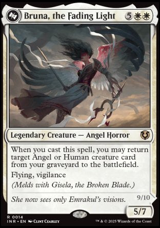 '-Bruna, the Fading Light
Legendary Creature â€” Angel Horror
When you cast this spell, you may return target Angel or Human creature card from your graveyard to the battlefield.
Flying, vigilance
(Melds with Gisela, the Broken Blade.)
5/7
Brisela, Voice of Nightmares
Legendary Creature â€” Eldrazi Angel
Flying, first strike, vigilance, lifelink
Your opponents can't cast spells with mana value 3 or less.
9/10