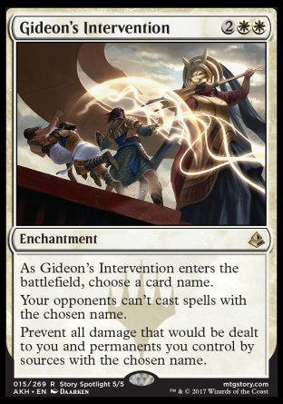 Gideon's Intervention
Enchantment
As this enchantment enters, choose a card name.
Your opponents can't cast spells with the chosen name.
Prevent all damage that would be dealt to you and permanents you control by sources with the chosen name.