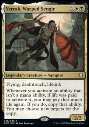 Verrak, Warped Sengir
Legendary Creature — Vampire
Flying, deathtouch, lifelink
Whenever you activate an ability that isn't a mana ability, if life was paid to activate it, you may pay that much life again. If you do, copy that ability. You may choose new targets for the copy.
2/2