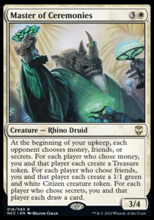 '-Master of Ceremonies
Creature â€” Rhino Druid
At the beginning of your upkeep, each opponent chooses money, friends, or secrets. For each player who chose money, you and that player each create a Treasure token. For each player who chose friends, you and that player each create a 1/1 green and white Citizen creature token. For each player who chose secrets, you and that player each draw a card.
3/4