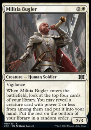 Militia Bugler
Creature — Human Soldier
Vigilance
When this creature enters, look at the top four cards of your library. You may reveal a creature card with power 2 or less from among them and put it into your hand. Put the rest on the bottom of your library in a random order.
2/3