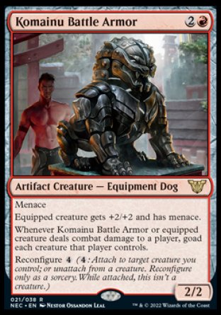 '-Komainu Battle Armor
Artifact Creature â€” Equipment Dog
Menace
Equipped creature gets +2/+2 and has menace.
Whenever this creature or equipped creature deals combat damage to a player, goad each creature that player controls.
Reconfigure %4
2/2