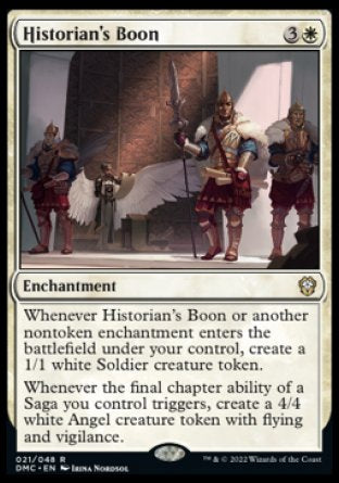 '-Historian's Boon
Enchantment
Whenever this enchantment or another nontoken enchantment you control enters, create a 1/1 white Soldier creature token.
Whenever the final chapter ability of a Saga you control triggers, create a 4/4 white Angel creature token with flying and vigilance.