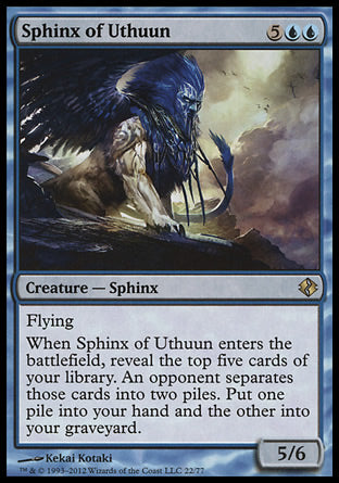 Sphinx of Uthuun
Creature — Sphinx
Flying
When this creature enters, reveal the top five cards of your library. An opponent separates those cards into two piles. Put one pile into your hand and the other into your graveyard.
5/6