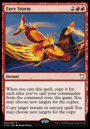 '-Fury Storm
Instant
When you cast this spell, copy it for each time you've cast your commander from the command zone this game. You may choose new targets for the copies.
Copy target instant or sorcery spell. You may choose new targets for the copy.