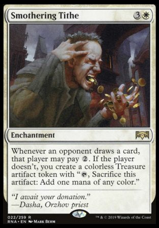 '-Smothering Tithe
Enchantment
Whenever an opponent draws a card, that player may pay %2. If the player doesn't, you create a Treasure token.
