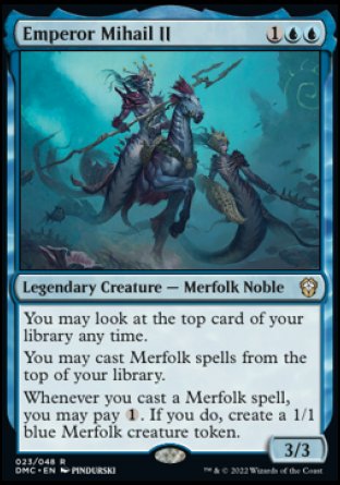 Emperor Mihail II
Legendary Creature — Merfolk Noble
You may look at the top card of your library any time.
You may cast Merfolk spells from the top of your library.
Whenever you cast a Merfolk spell, you may pay %1. If you do, create a 1/1 blue Merfolk creature token.
3/3