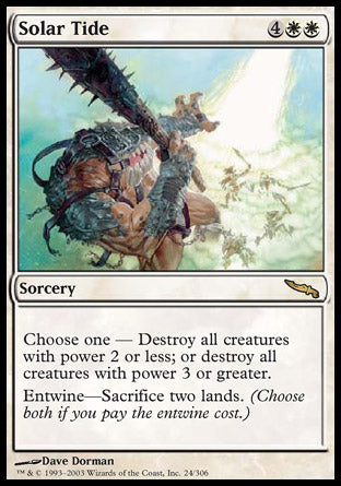 '-Solar Tide
Sorcery
Choose one â€”
â€¢ Destroy all creatures with power 2 or less.
â€¢ Destroy all creatures with power 3 or greater.
Entwine â€” Sacrifice two lands.