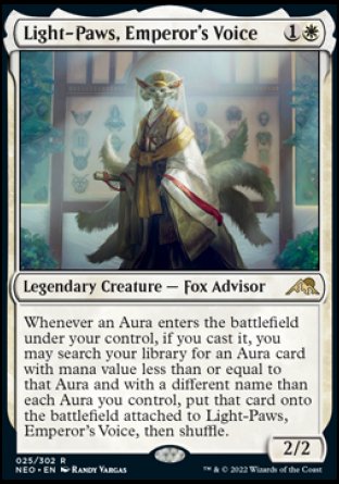'-Light-Paws, Emperor's Voice
Legendary Creature â€” Fox Advisor
Whenever an Aura you control enters, if you cast it, you may search your library for an Aura card with mana value less than or equal to that Aura and with a different name than each Aura you control, put that card onto the battlefield attached to Light-Paws, then shuffle.
2/2