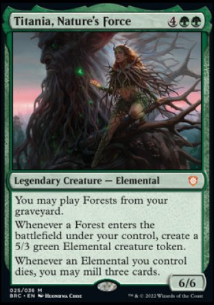 '-Titania, Nature's Force
Legendary Creature â€” Elemental
You may play Forests from your graveyard.
Whenever a Forest you control enters, create a 5/3 green Elemental creature token.
Whenever an Elemental you control dies, you may mill three cards.
6/6