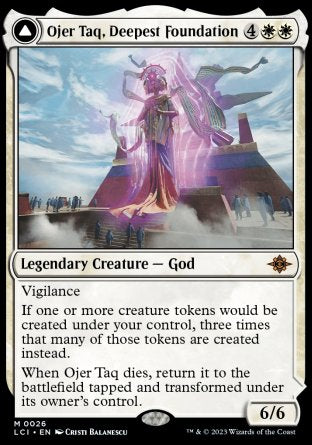 '-Ojer Taq, Deepest Foundation
Legendary Creature â€” God
Vigilance
When Ojer Taq dies, return it to the battlefield tapped and transformed under its owner's control.
6/6
Temple of Civilization
Land
(Transforms from Ojer Taq, Deepest Foundation.)
%T: Add %W.
%2%W, %T: Transform this land. Activate only if you attacked with three or more creatures this turn and only as a sorcery.