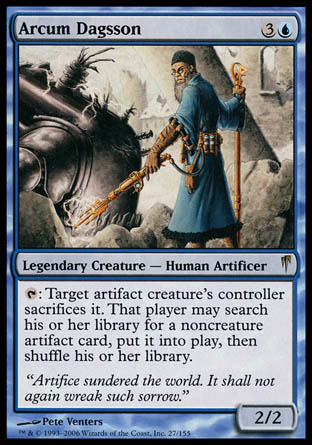 '-Arcum Dagsson
Legendary Creature â€” Human Artificer
%T: Target artifact creature's controller sacrifices it. That player may search their library for a noncreature artifact card, put it onto the battlefield, then shuffle.
2/2