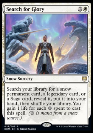 '-Search for Glory
Snow Sorcery
Search your library for a snow permanent card, a legendary card, or a Saga card, reveal it, put it into your hand, then shuffle. You gain 1 life for each %S spent to cast this spell. (%S is mana from a snow source.)