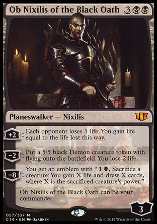 '-Ob Nixilis of the Black Oath
Legendary Planeswalker â€” Nixilis
+2
Each opponent loses 1 life. You gain life equal to the life lost this way.
-2
Create a 5/5 black Demon creature token with flying. You lose 2 life.
-8
You get an emblem with "%1%B, Sacrifice a creature: You gain X life and draw X cards, where X is the sacrificed creature's power."
Ob Nixilis of the Black Oath can be your commander.
Loyalty : 3