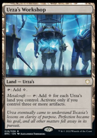'-Urza's Workshop
Land â€” Urza's
%T: Add %C.
Metalcraft â€” %T: Add %C for each Urza's land you control. Activate only if you control three or more artifacts.