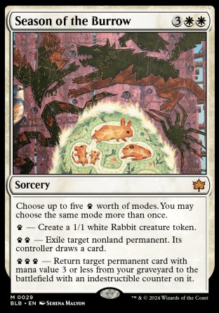 '-Season of the Burrow
Sorcery
Choose up to five %paw worth of modes. You may choose the same mode more than once.
%paw â€” Create a 1/1 white Rabbit creature token.
%paw%paw â€” Exile target nonland permanent. Its controller draws a card.
%paw%paw%paw â€” Return target permanent card with mana value 3 or less from your graveyard to the battlefield with an indestructible counter on it.