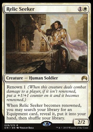 '-Relic Seeker
Creature â€” Human Soldier
Renown 1
When this creature becomes renowned, you may search your library for an Equipment card, reveal it, put it into your hand, then shuffle.
2/2