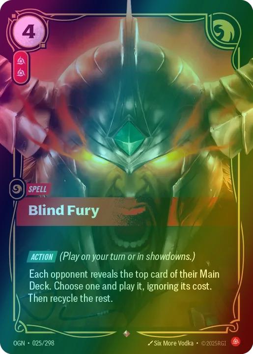 Blind Fury
Alternate Art Qualifier: Default Art
Set: Origins
Finish: Foil
Rarity: Rare
Domain: Fury
Card Text: ACTION (Play on your turn or in showdowns.)

Each opponent reveals the top card of their Main Deck. Choose one and play it, ignoring its cost. Then recycle the rest.