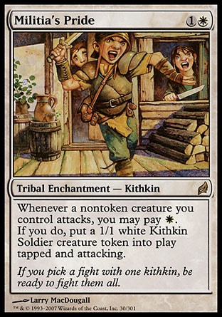 '-Militia's Pride
Kindred Enchantment â€” Kithkin
Whenever a nontoken creature you control attacks, you may pay %W. If you do, create a 1/1 white Kithkin Soldier creature token that's tapped and attacking.