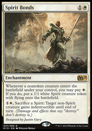 Spirit Bonds
Enchantment
Whenever a nontoken creature you control enters, you may pay %W. If you do, create a 1/1 white Spirit creature token with flying.
%1%W, Sacrifice a Spirit: Target non-Spirit creature gains indestructible until end of turn.