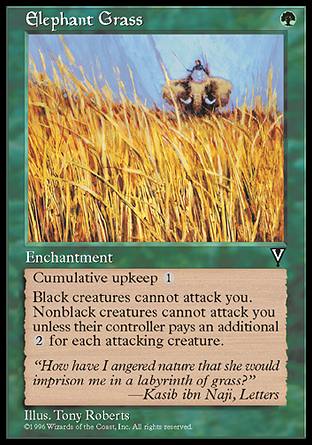 '-Elephant Grass
Enchantment
Cumulative upkeep %1
Black creatures can't attack you.
Nonblack creatures can't attack you unless their controller pays %2 for each creature they control that's attacking you.