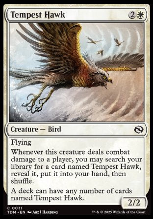 '-Tempest Hawk
Creature â€” Bird
Flying
Whenever this creature deals combat damage to a player, you may search your library for a card named Tempest Hawk, reveal it, put it into your hand, then shuffle.
A deck can have any number of cards named Tempest Hawk.
2/2