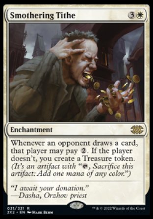'-Smothering Tithe
Enchantment
Whenever an opponent draws a card, that player may pay %2. If the player doesn't, you create a Treasure token.